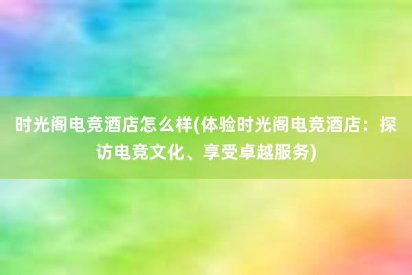 时光阁电竞酒店怎么样(体验时光阁电竞酒店：探访电竞文化、享受卓越服务)