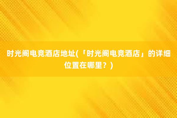 时光阁电竞酒店地址(「时光阁电竞酒店」的详细位置在哪里？)