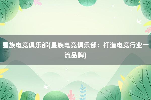 星族电竞俱乐部(星族电竞俱乐部：打造电竞行业一流品牌)