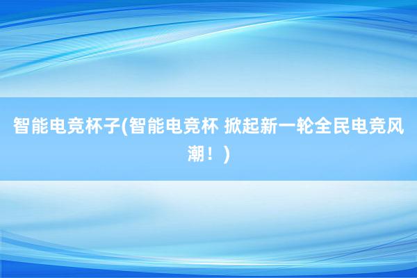 智能电竞杯子(智能电竞杯 掀起新一轮全民电竞风潮！)