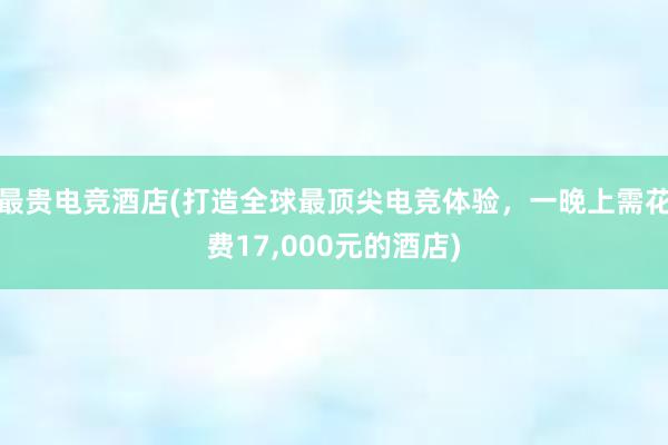 最贵电竞酒店(打造全球最顶尖电竞体验，一晚上需花费17，000元的酒店)