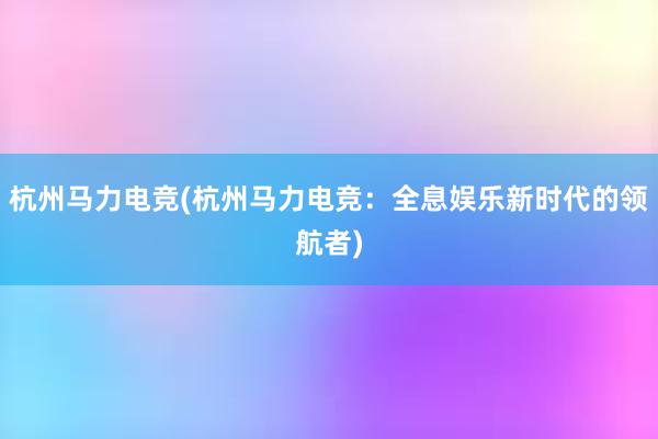 杭州马力电竞(杭州马力电竞：全息娱乐新时代的领航者)