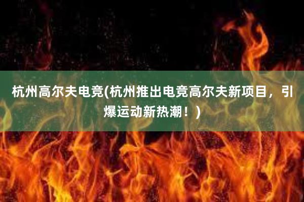 杭州高尔夫电竞(杭州推出电竞高尔夫新项目，引爆运动新热潮！)