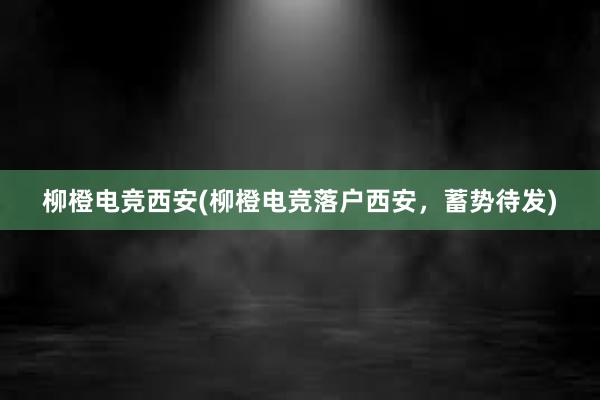 柳橙电竞西安(柳橙电竞落户西安，蓄势待发)