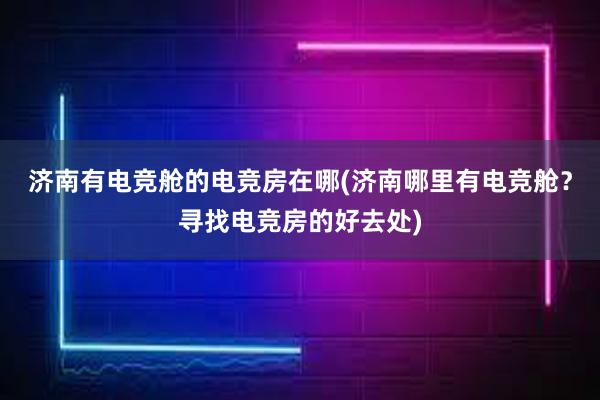 济南有电竞舱的电竞房在哪(济南哪里有电竞舱？寻找电竞房的好去处)