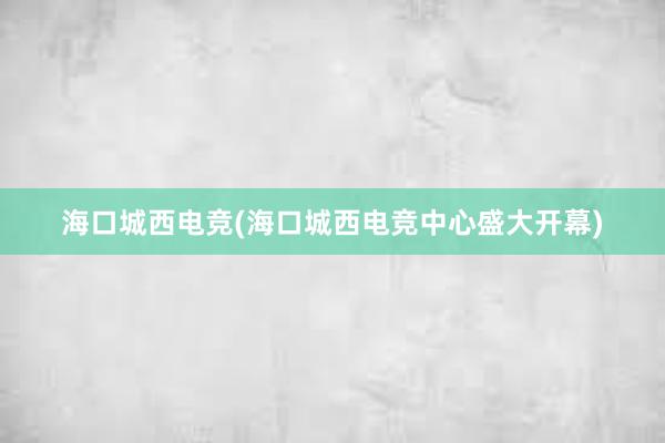 海口城西电竞(海口城西电竞中心盛大开幕)