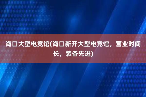 海口大型电竞馆(海口新开大型电竞馆，营业时间长，装备先进)