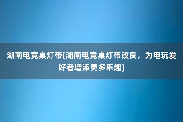 湖南电竞桌灯带(湖南电竞桌灯带改良，为电玩爱好者增添更多乐趣)