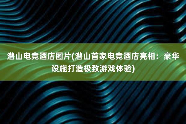 潜山电竞酒店图片(潜山首家电竞酒店亮相：豪华设施打造极致游戏体验)