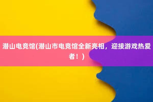 潜山电竞馆(潜山市电竞馆全新亮相，迎接游戏热爱者！)