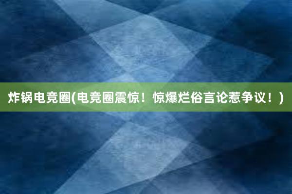 炸锅电竞圈(电竞圈震惊！惊爆烂俗言论惹争议！)