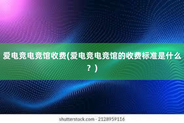 爱电竞电竞馆收费(爱电竞电竞馆的收费标准是什么？)