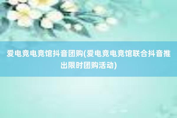 爱电竞电竞馆抖音团购(爱电竞电竞馆联合抖音推出限时团购活动)