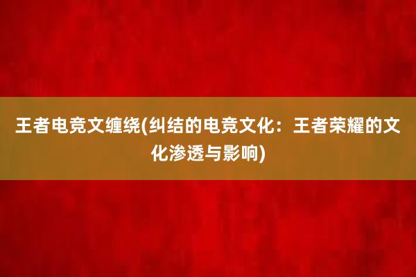 王者电竞文缠绕(纠结的电竞文化：王者荣耀的文化渗透与影响)