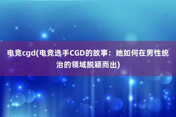 电竞cgd(电竞选手CGD的故事：她如何在男性统治的领域脱颖而出)