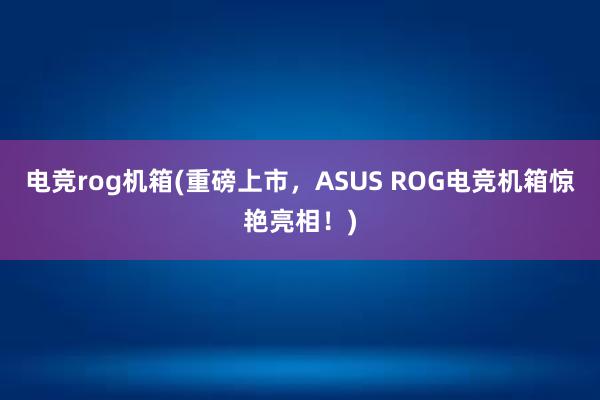 电竞rog机箱(重磅上市，ASUS ROG电竞机箱惊艳亮相！)