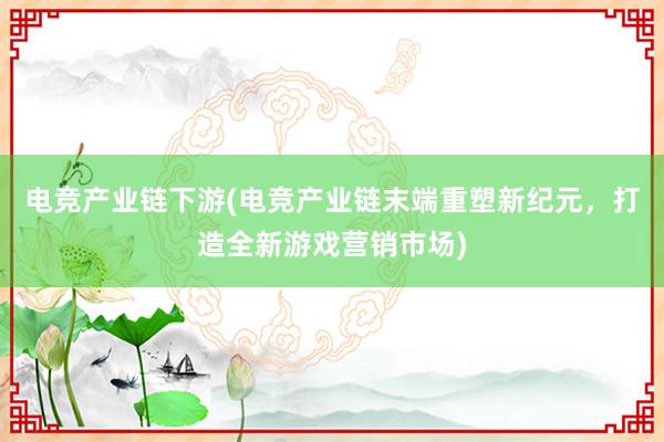 电竞产业链下游(电竞产业链末端重塑新纪元，打造全新游戏营销市场)