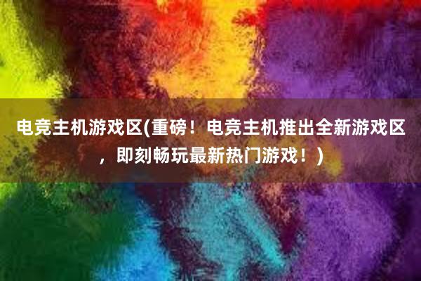 电竞主机游戏区(重磅！电竞主机推出全新游戏区，即刻畅玩最新热门游戏！)