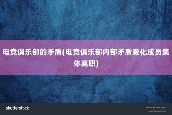 电竞俱乐部的矛盾(电竞俱乐部内部矛盾激化成员集体离职)