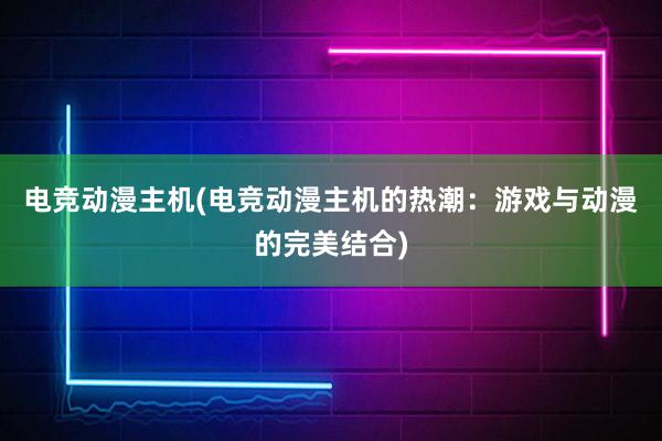 电竞动漫主机(电竞动漫主机的热潮：游戏与动漫的完美结合)