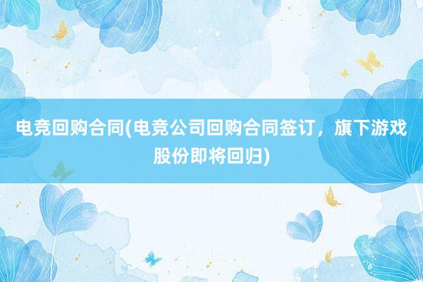 电竞回购合同(电竞公司回购合同签订，旗下游戏股份即将回归)