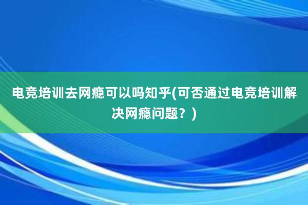 电竞培训去网瘾可以吗知乎(可否通过电竞培训解决网瘾问题？)