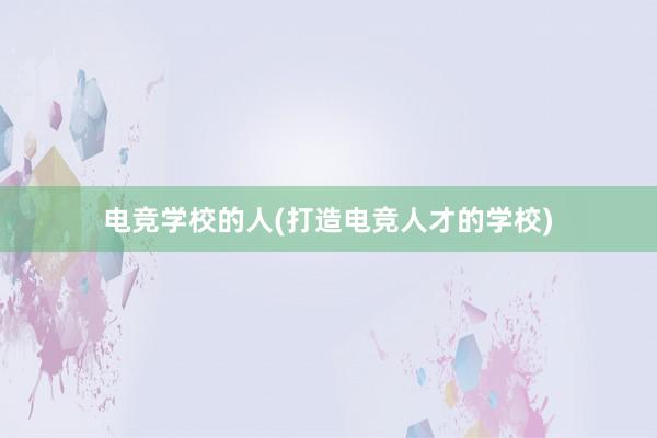 电竞学校的人(打造电竞人才的学校)