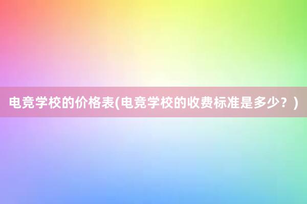 电竞学校的价格表(电竞学校的收费标准是多少？)