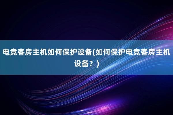 电竞客房主机如何保护设备(如何保护电竞客房主机设备？)