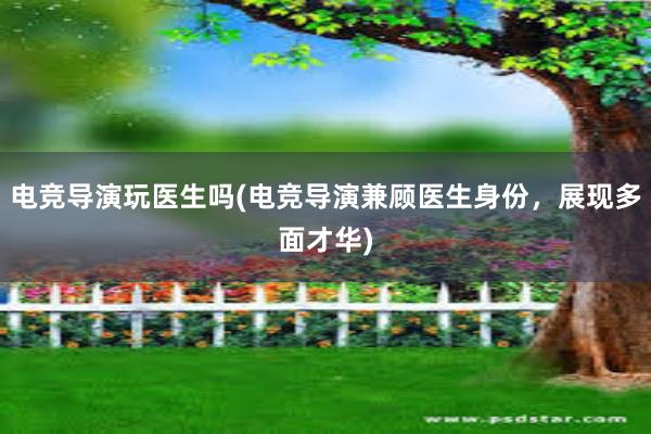 电竞导演玩医生吗(电竞导演兼顾医生身份，展现多面才华)