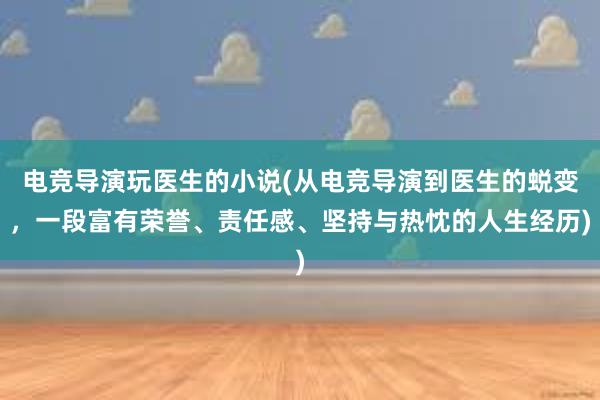 电竞导演玩医生的小说(从电竞导演到医生的蜕变，一段富有荣誉、责任感、坚持与热忱的人生经历)