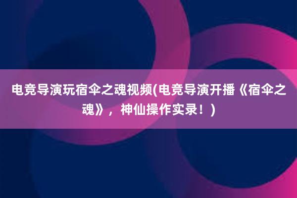 电竞导演玩宿伞之魂视频(电竞导演开播《宿伞之魂》，神仙操作实录！)