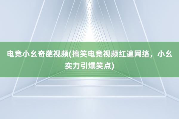 电竞小幺奇葩视频(搞笑电竞视频红遍网络，小幺实力引爆笑点)