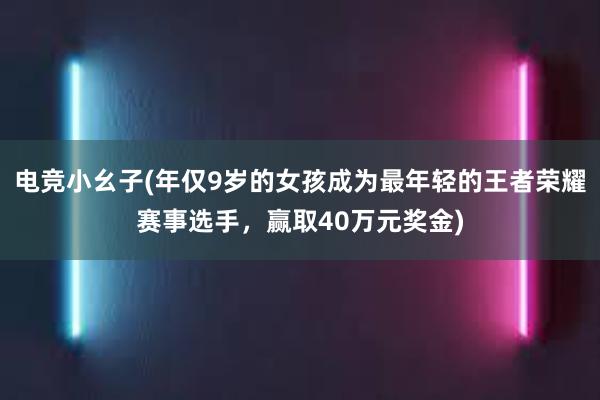 电竞小幺子(年仅9岁的女孩成为最年轻的王者荣耀赛事选手，赢取40万元奖金)