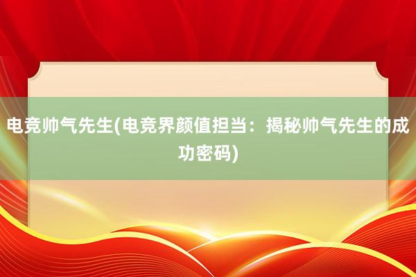 电竞帅气先生(电竞界颜值担当：揭秘帅气先生的成功密码)