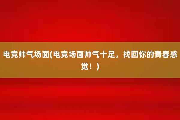 电竞帅气场面(电竞场面帅气十足，找回你的青春感觉！)