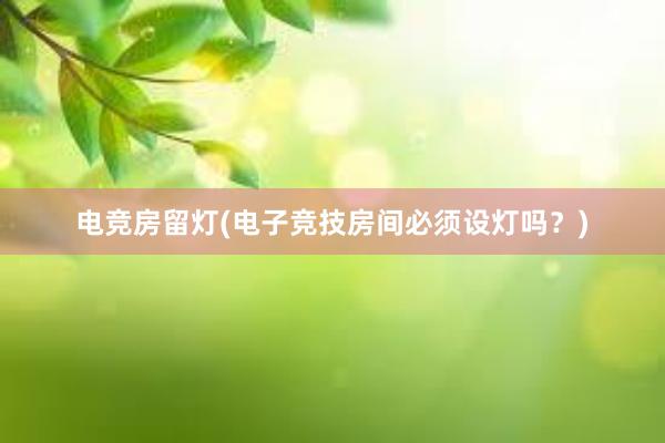 电竞房留灯(电子竞技房间必须设灯吗？)