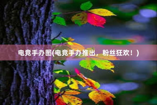 电竞手办图(电竞手办推出，粉丝狂欢！)