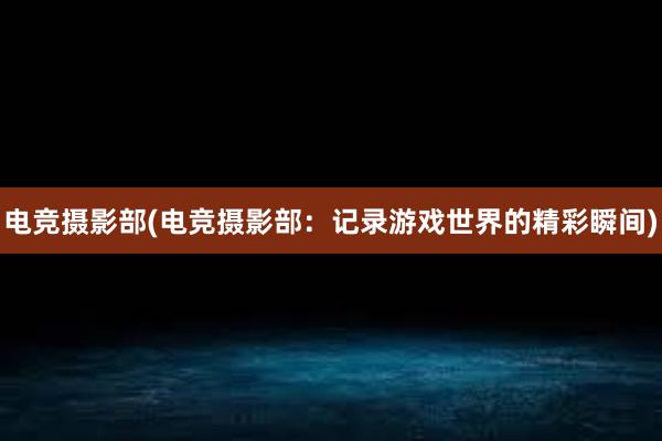 电竞摄影部(电竞摄影部：记录游戏世界的精彩瞬间)