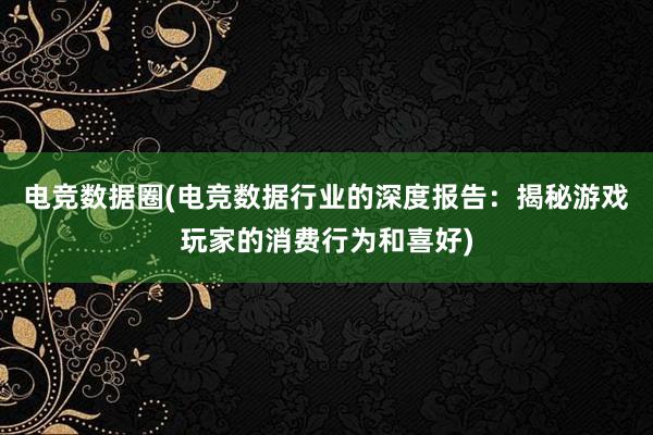 电竞数据圈(电竞数据行业的深度报告：揭秘游戏玩家的消费行为和喜好)