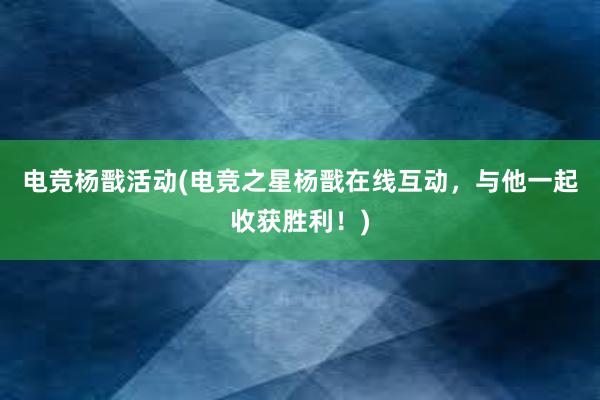 电竞杨戬活动(电竞之星杨戬在线互动，与他一起收获胜利！)