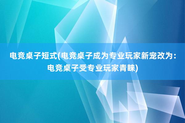 电竞桌子短式(电竞桌子成为专业玩家新宠改为：电竞桌子受专业玩家青睐)