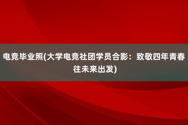 电竞毕业照(大学电竞社团学员合影：致敬四年青春 往未来出发)