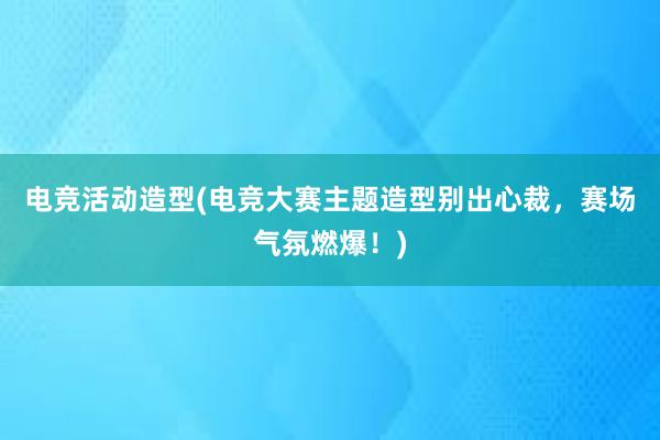 电竞活动造型(电竞大赛主题造型别出心裁，赛场气氛燃爆！)