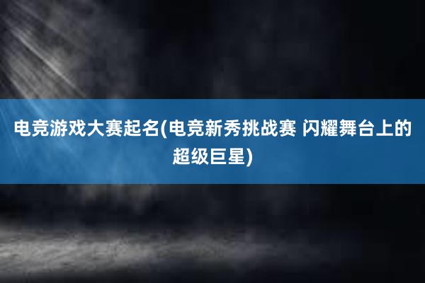 电竞游戏大赛起名(电竞新秀挑战赛 闪耀舞台上的超级巨星)