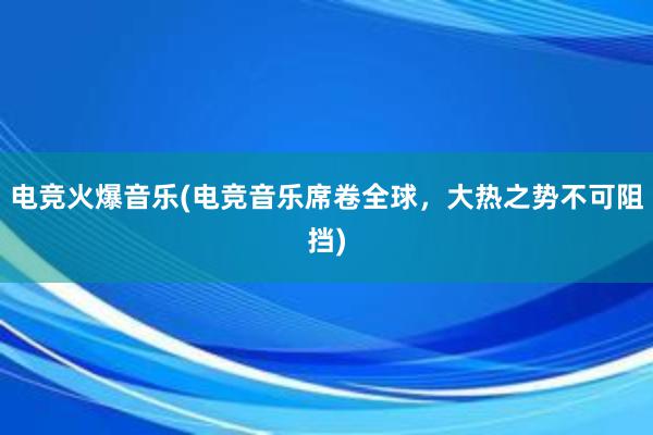 电竞火爆音乐(电竞音乐席卷全球，大热之势不可阻挡)