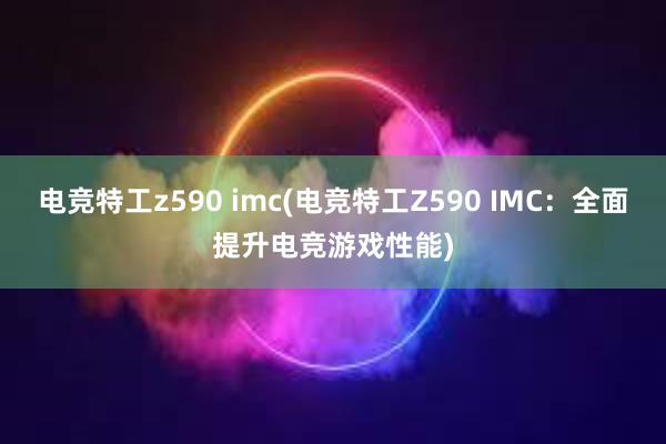 电竞特工z590 imc(电竞特工Z590 IMC：全面提升电竞游戏性能)