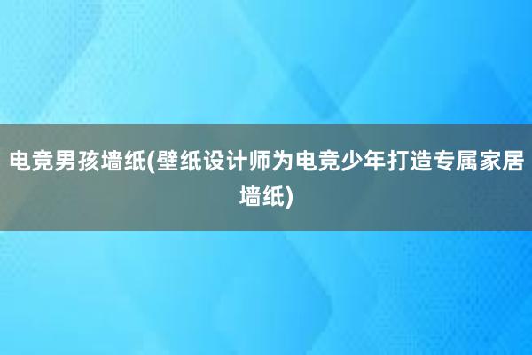 电竞男孩墙纸(壁纸设计师为电竞少年打造专属家居墙纸)