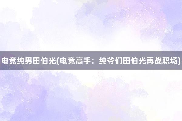 电竞纯男田伯光(电竞高手：纯爷们田伯光再战职场)