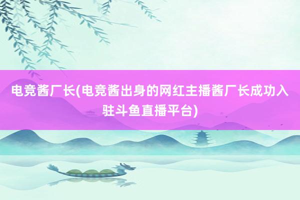 电竞酱厂长(电竞酱出身的网红主播酱厂长成功入驻斗鱼直播平台)